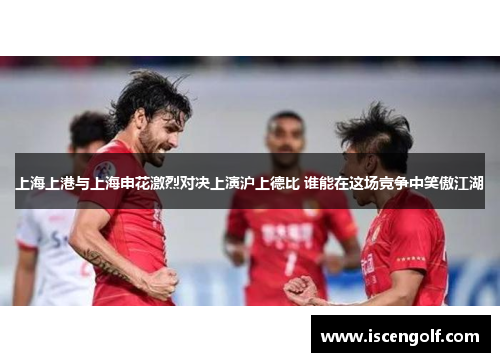 上海上港与上海申花激烈对决上演沪上德比 谁能在这场竞争中笑傲江湖