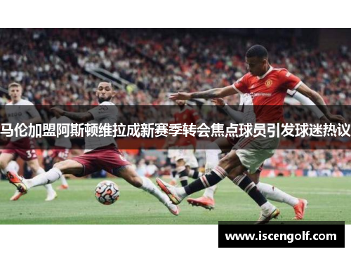 马伦加盟阿斯顿维拉成新赛季转会焦点球员引发球迷热议